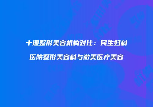 十堰整形美容机构对比：民生妇科医院整形美容科与微美医疗美容
