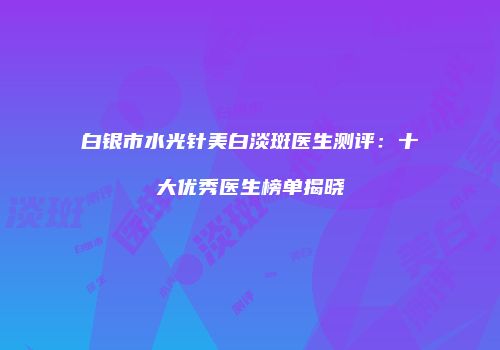 白银市水光针美白淡斑医生测评：十大优秀医生榜单揭晓