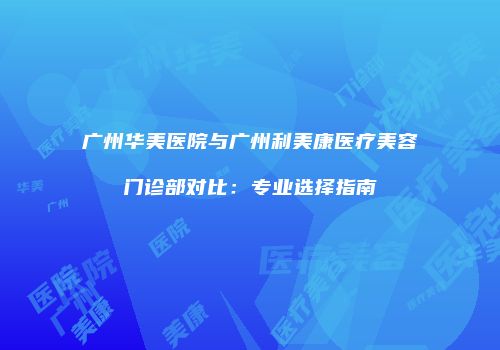 广州华美医院与广州利美康医疗美容门诊部对比：专业选择指南