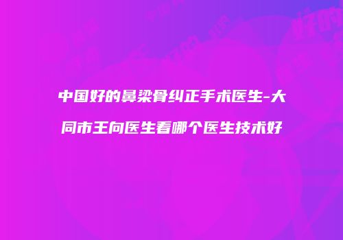 中国好的鼻梁骨纠正手术医生-大同市王向医生看哪个医生技术好