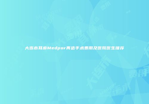 大连市耳廓Medpor再造手术费用及医院医生推荐