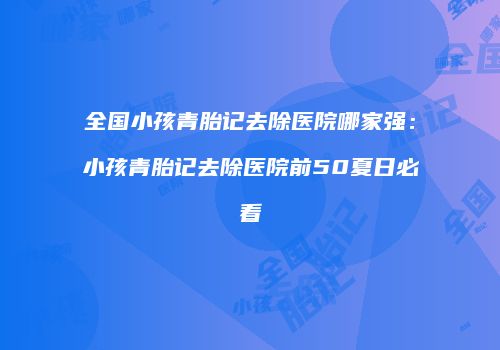 全国小孩青胎记去除医院哪家强：小孩青胎记去除医院前50夏日必看
