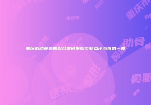 重庆市肋骨鼻眼综合整形医院专业点评与价格一览