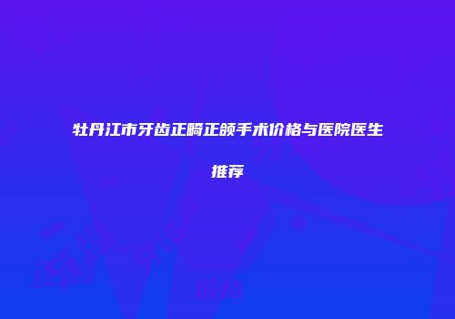 牡丹江市牙齿正畸正颌手术价格与医院医生推荐