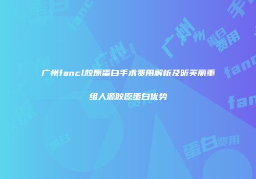 广州fancl胶原蛋白手术费用解析及昕芙丽重组人源胶原蛋白优势