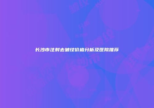 长沙市注射去皱纹价格分析及医院推荐