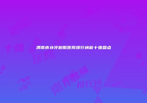 渭南市补牙树脂医院排行榜前十强盘点