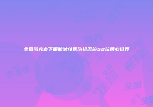全国激光去下眼睑皱纹医院排名前50位良心推荐