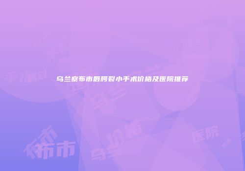 乌兰察布市唇腭裂小手术价格及医院推荐