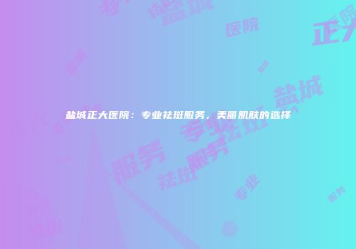 盐城正大医院：专业祛斑服务，美丽肌肤的选择
