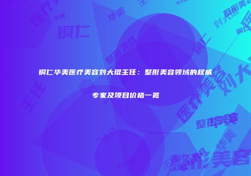 铜仁华美医疗美容刘大琨主任：整形美容领域的权威专家及项目价格一览