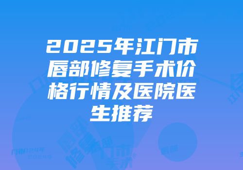 2025年江门市唇部修复手术价格行情及医院医生推荐