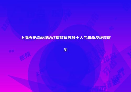 上海市牙齿缺损治疗医院排名前十人气机构及推荐医生