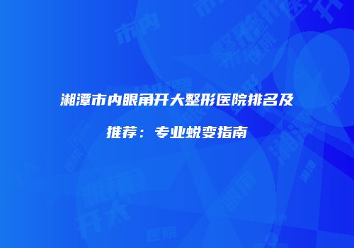 湘潭市内眼角开大整形医院排名及推荐：专业蜕变指南