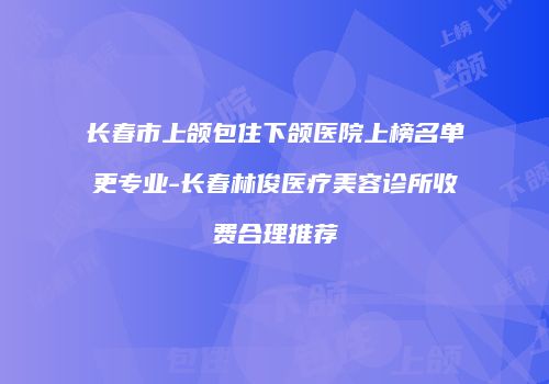 长春市上颌包住下颌医院上榜名单更专业-长春林俊医疗美容诊所收费合理推荐