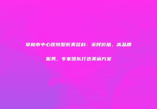 阜新市中心医院整形美容科：亲民价格，高品质服务，专家团队打造美丽方案