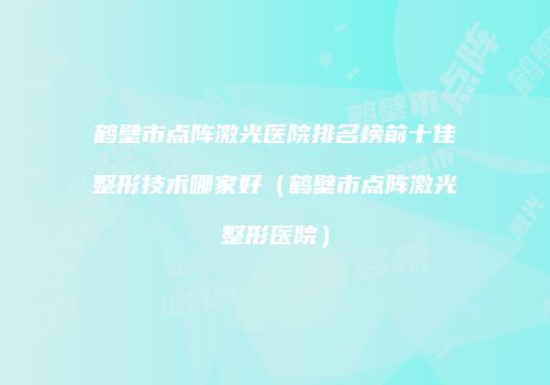 鹤壁市点阵激光医院排名榜前十佳整形技术哪家好（鹤壁市点阵激光整形医院）