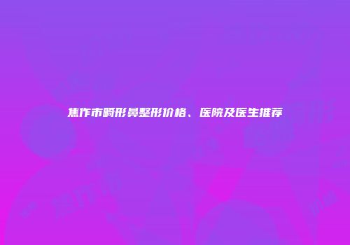 焦作市畸形鼻整形价格、医院及医生推荐