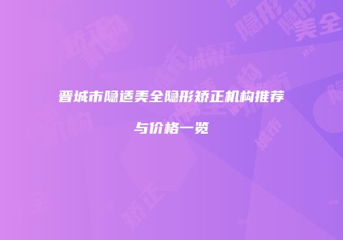 晋城市隐适美全隐形矫正机构推荐与价格一览