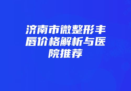 济南市微整形丰唇价格解析与医院推荐