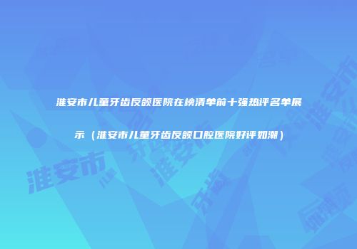 淮安市儿童牙齿反颌医院在榜清单前十强热评名单展示（淮安市儿童牙齿反颌口腔医院好评如潮）