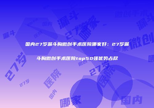 国内27岁漏斗胸微创手术医院哪家好：27岁漏斗胸微创手术医院top50强优势占尽