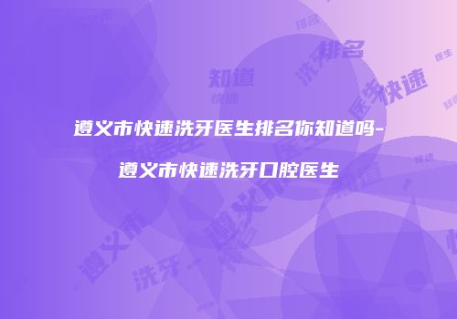 遵义市快速洗牙医生排名你知道吗-遵义市快速洗牙口腔医生