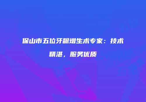保山市五位牙龈增生术专家：技术精湛，服务优质