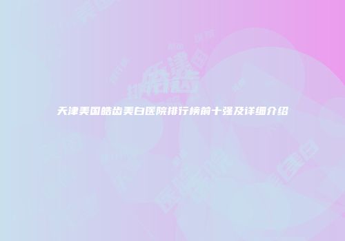 天津美国皓齿美白医院排行榜前十强及详细介绍