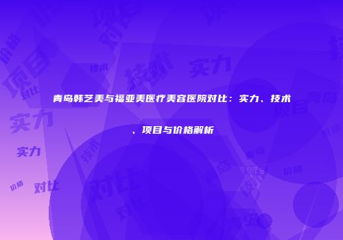 青岛韩艺美与福亚美医疗美容医院对比：实力、技术、项目与价格解析