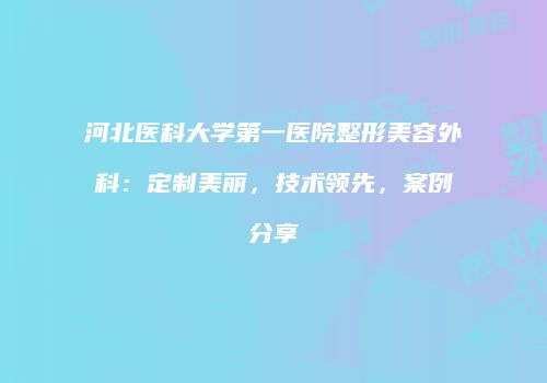 河北医科大学第一医院整形美容外科：定制美丽，技术领先，案例分享