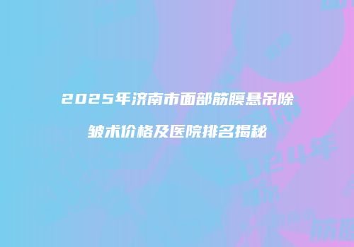 2025年济南市面部筋膜悬吊除皱术价格及医院排名揭秘