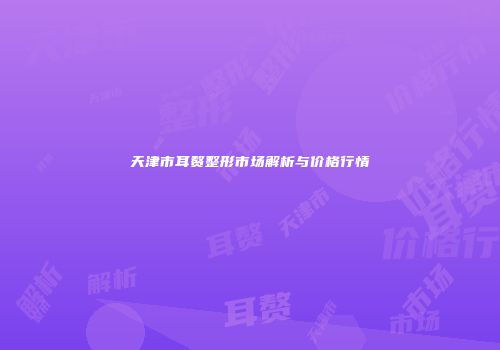 天津市耳赘整形市场解析与价格行情