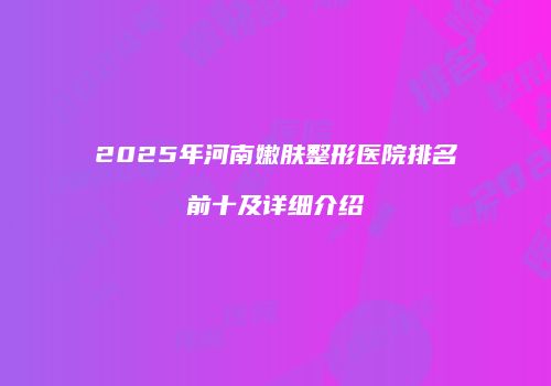 2025年河南嫩肤整形医院排名前十及详细介绍
