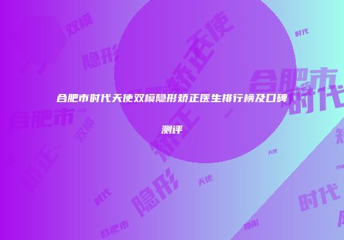 合肥市时代天使双模隐形矫正医生排行榜及口碑测评