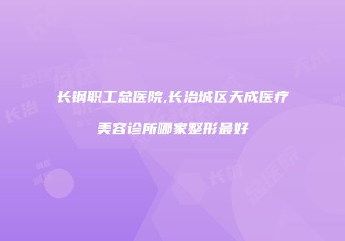 长钢职工总医院,长治城区天成医疗美容诊所哪家整形最好