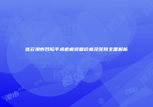 连云港市凹陷手术疤痕修复价格及医院全面解析