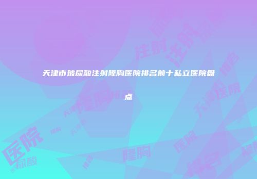 天津市玻尿酸注射隆胸医院排名前十私立医院盘点