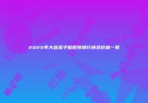 2025年大连瓜子脸医院排行榜及价格一览