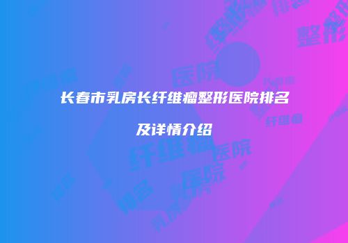 长春市乳房长纤维瘤整形医院排名及详情介绍