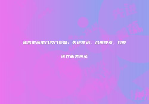 延吉市菁苗口腔门诊部：先进技术、合理收费，口腔医疗服务典范