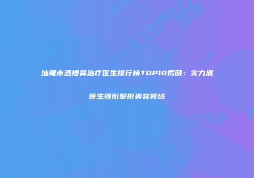 汕尾市酒槽鼻治疗医生排行榜TOP10揭晓：实力派医生领衔整形美容领域