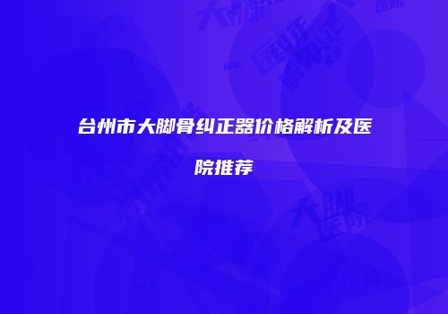 台州市大脚骨纠正器价格解析及医院推荐