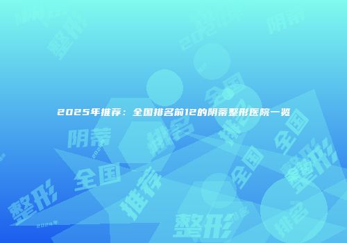 2025年推荐：全国排名前12的阴蒂整形医院一览
