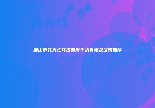 唐山市先天性耳道畸形手术价格及医院推荐