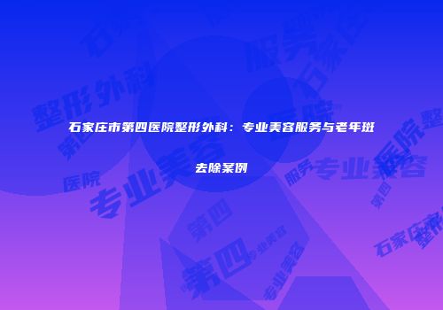 石家庄市第四医院整形外科：专业美容服务与老年斑去除案例