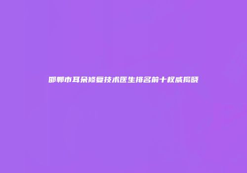 邯郸市耳朵修复技术医生排名前十权威揭晓