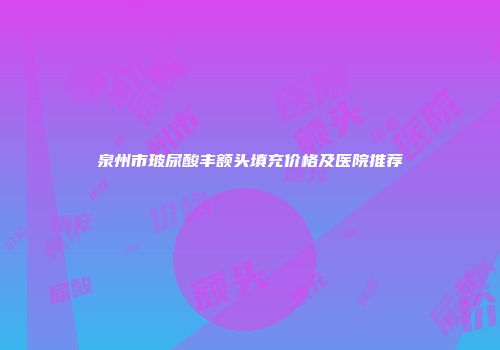 泉州市玻尿酸丰额头填充价格及医院推荐