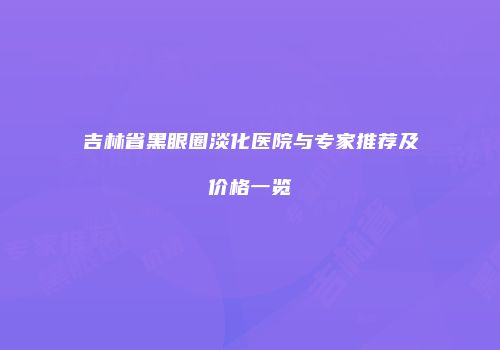 吉林省黑眼圈淡化医院与专家推荐及价格一览