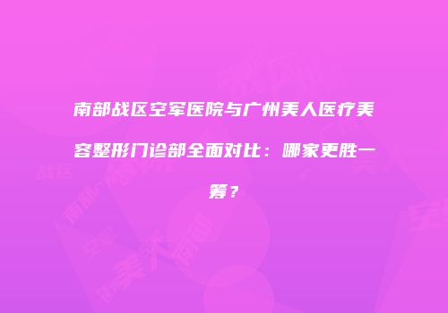 南部战区空军医院与广州美人医疗美容整形门诊部全面对比：哪家更胜一筹？